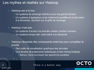33
© OCTO 2013
Hadoop est à la fois :
Un système de stockage distribué pour les grands fichiers
Un système d’agrégation et de traitement parallèle en mode batch
à la demande, reposant sur la grille de stockage
Hadoop n’est pas :
Un système d’accès à la donnée unitaire (random access)
Un système temps réel, mais batch à la demande
Hadoop nécessite des composants externes pour compléter le
puzzle
Des outils de visualisation graphique des données
Une librairie de traitements statistiques et text mining finalisée
Mahout, Hama fournissent des algorithmes parallèles
…
Les mythes et réalités sur Hadoop
 