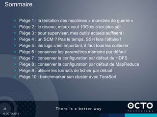 36
© OCTO 2013
Piège 1 : la tentation des machines « monstres de guerre »
Piège 2 : le réseau, mieux vaut 10Gb/s c’est plus sûr
Piège 3 : pour superviser, mes outils actuels suffisent !
Piège 4 : un SCM ? Pas le temps, SSH fera l’affaire !
Piège 5 : les logs c’est important, il faut tous les collecter
Piège 6 : conserver les paramètres mémoire par défaut
Piège 7 : conserver la configuration par défaut de HDFS
Piège 8 : conserver la configuration par défaut de MapReduce
Piège 9 : utiliser les formats de fichier par défaut
Piège 10 : benchmarker son cluster avec TeraSort
Sommaire
 