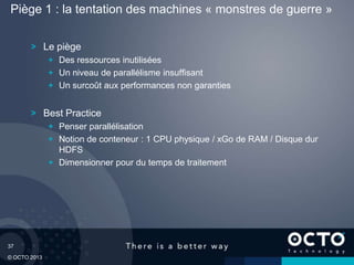 37
© OCTO 2013
Le piège
Des ressources inutilisées
Un niveau de parallélisme insuffisant
Un surcoût aux performances non garanties
Best Practice
Penser parallélisation
Notion de conteneur : 1 CPU physique / xGo de RAM / Disque dur
HDFS
Dimensionner pour du temps de traitement
Piège 1 : la tentation des machines « monstres de guerre »
 
