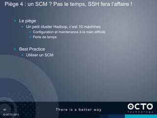 40
© OCTO 2013
Le piège
Un petit cluster Hadoop, c’est 10 machines
Configuration et maintenance à la main difficile
Perte de temps
Best Practice
Utiliser un SCM
Piège 4 : un SCM ? Pas le temps, SSH fera l’affaire !
 