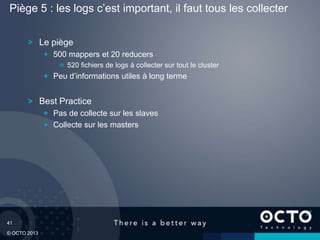 41
© OCTO 2013
Le piège
500 mappers et 20 reducers
520 fichiers de logs à collecter sur tout le cluster
Peu d’informations utiles à long terme
Best Practice
Pas de collecte sur les slaves
Collecte sur les masters
Piège 5 : les logs c’est important, il faut tous les collecter
 