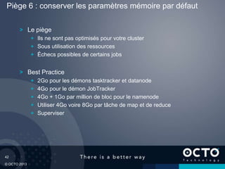 42
© OCTO 2013
Le piège
Ils ne sont pas optimisés pour votre cluster
Sous utilisation des ressources
Échecs possibles de certains jobs
Best Practice
2Go pour les démons tasktracker et datanode
4Go pour le démon JobTracker
4Go + 1Go par million de bloc pour le namenode
Utiliser 4Go voire 8Go par tâche de map et de reduce
Superviser
Piège 6 : conserver les paramètres mémoire par défaut
 