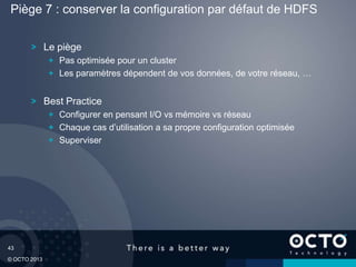 43
© OCTO 2013
Le piège
Pas optimisée pour un cluster
Les paramètres dépendent de vos données, de votre réseau, …
Best Practice
Configurer en pensant I/O vs mémoire vs réseau
Chaque cas d’utilisation a sa propre configuration optimisée
Superviser
Piège 7 : conserver la configuration par défaut de HDFS
 