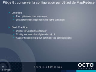 44
© OCTO 2013
Le piège
Pas optimisée pour un cluster
Les paramètres dépendent de votre utilisation
Best Practice
Utiliser le CapacityScheduler
Configurer avec des règles de calcul
Auditer l’usage réel pour optimiser les configurations
Piège 8 : conserver la configuration par défaut de MapReduce
 