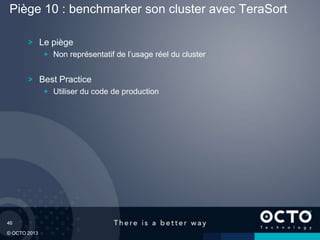 46
© OCTO 2013
Le piège
Non représentatif de l’usage réel du cluster
Best Practice
Utiliser du code de production
Piège 10 : benchmarker son cluster avec TeraSort
 