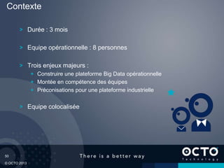 50
© OCTO 2013
Durée : 3 mois
Equipe opérationnelle : 8 personnes
Trois enjeux majeurs :
Construire une plateforme Big Data opérationnelle
Montée en compétence des équipes
Préconisations pour une plateforme industrielle
Equipe colocalisée
Contexte
 
