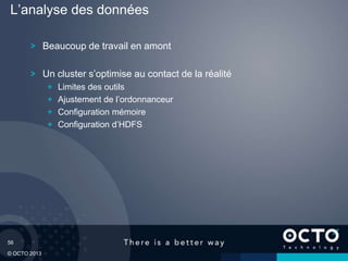 56
© OCTO 2013
Beaucoup de travail en amont
Un cluster s’optimise au contact de la réalité
Limites des outils
Ajustement de l’ordonnanceur
Configuration mémoire
Configuration d’HDFS
L’analyse des données
 