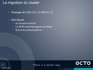 57
© OCTO 2013
Passage de CDH 4.0.1 à CDH 4.1.2
Des leçons
Du travail en amont
Le SCM aurait fait gagner du temps
Suivre les préconisations !
La migration du cluster
 