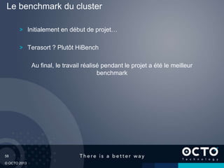 58
© OCTO 2013
Initialement en début de projet…
Terasort ? Plutôt HiBench
Au final, le travail réalisé pendant le projet a été le meilleur
benchmark
Le benchmark du cluster
 