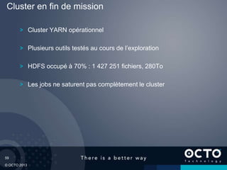 59
© OCTO 2013
Cluster YARN opérationnel
Plusieurs outils testés au cours de l’exploration
HDFS occupé à 70% : 1 427 251 fichiers, 280To
Les jobs ne saturent pas complètement le cluster
Cluster en fin de mission
 
