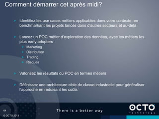 64
© OCTO 2013
Identifiez les use cases métiers applicables dans votre contexte, en
benchmarkant les projets lancés dans d’autres secteurs et au-delà
Lancez un POC métier d’exploration des données, avec les métiers les
plus early adopters
Marketing
Distribution
Trading
Risques
Valorisez les résultats du POC en termes métiers
Définissez une architecture cible de classe industrielle pour généraliser
l’approche en réduisant les coûts
Comment démarrer cet après midi?
 