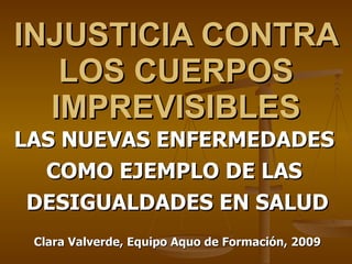 INJUSTICIA CONTRA LOS CUERPOS IMPREVISIBLES LAS NUEVAS ENFERMEDADES  COMO EJEMPLO DE LAS  DESIGUALDADES EN SALUD Clara Valverde, Equipo Aquo de Formación, 2009 