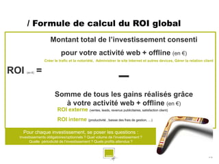 / Formule de calcul du ROI global
                      Montant total de l’investissement consenti
                             pour votre activité web + offline (en €)
                   Créer le trafic et la notoriété, Administrer le site Internet et autres devices, Gérer la relation client


ROI            =
      (en €)

                                                                  –
                         Somme de tous les gains réalisés grâce
                           à votre activité web + offline (en €)
                           ROI externe (ventes, leads, revenus publicitaires, satisfaction client)
                           ROI interne (productivité , baisse des frais de gestion, …)

    Pour chaque investissement, se poser les questions :
  Investissements obligatoires/optionnels ? Quel volume de l’investissement ?
        Quelle périodicité de l’investissement ? Quels profits attendus ?



                                                                                                                         # 12
 