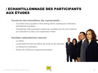 / ECHANTILLONNAGE DES PARTICIPANTS
   AUX ÉTUDES

                Construire des échantillons dits représentatifs…
                    •        Connaître votre population mère (listing clients, statistiques d’utilisation,
                             précédentes enquêtes)
                    •        Caractériser cette population d’après les variables qui ont une incidence
                             sur l’utilisation du site ou de l’application métier


                Variables habituellement retenues
                    •        Le métier
                    •        Le périmètre fonctionnel utilisé, les droits sur les données
                    •        La fréquence d’utilisation,
                    •        Niveau de maîtrise du support/outil existant




SQLI AGENCY 2010 © Petit déjeuner Etudes utilisateur nov. 2010                                               # 20
 