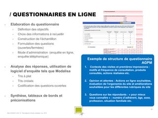 / QUESTIONNAIRES EN LIGNE
        Elaboration du questionnaire
            •       Définition des objectifs
            •       Choix des informations à recueillir
            •       Construction de l’échantillon
            •       Formulation des questions
                    (ouvertes/fermées)
            •       Mode d’administration (enquête en ligne,
                    enquête téléphonique)
                                                                          Exemple de structure de questionnaire
                                                                                                         AGPM
        Analyse des réponses, utilisation de                        1.    Contexte des visites et premières impressions :
                                                                           motifs et fréquence de consultation, produits
         logiciel d’enquête tels que Modalisa
                                                                           consultés, actions réalisées etc.
            •       Tris à plat
            •       Tris croisés                                     2. Opinion et attentes : Actions en ligne souhaitées,
                                                                        évaluation de l’ergonomie du site et améliorations
            •       Codification des questions ouvertes                 souhaitées pour les différentes rubriques du site

                                                                     3. Questions sur les répondants : « pour mieux
        Synthèse, tableaux de bords et
                                                                        vous connaître » : numéro d’adhérent, âge, sexe,
         préconisations                                                 profession, situation familiale etc.


                                                                                                                             - 26 -

    SQLI AGENCY 2010 © Petit déjeuner Etudes utilisateur nov. 2010
 