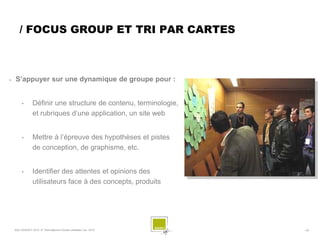 / FOCUS GROUP ET TRI PAR CARTES



   S’appuyer sur une dynamique de groupe pour :


         •       Définir une structure de contenu, terminologie,
                 et rubriques d’une application, un site web


         •       Mettre à l’épreuve des hypothèses et pistes
                 de conception, de graphisme, etc.


         •       Identifier des attentes et opinions des
                 utilisateurs face à des concepts, produits




    SQLI AGENCY 2010 © Petit déjeuner Etudes utilisateur nov. 2010   - 29 -
 