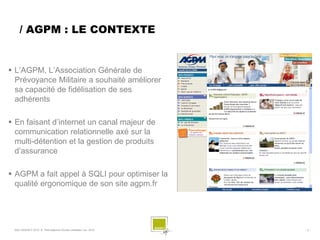/ AGPM : LE CONTEXTE


 L’AGPM, L’Association Générale de
  Prévoyance Militaire a souhaité améliorer
  sa capacité de fidélisation de ses
  adhérents

 En faisant d’internet un canal majeur de
  communication relationnelle axé sur la
  multi-détention et la gestion de produits
  d’assurance

 AGPM a fait appel à SQLI pour optimiser la
  qualité ergonomique de son site agpm.fr




 SQLI AGENCY 2010 © Petit déjeuner Etudes utilisateur nov. 2010   -3-
 