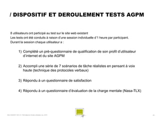 / DISPOSITIF ET DEROULEMENT TESTS AGPM


    8 utilisateurs ont participé au test sur le site web existant
    Les tests ont été conduits à raison d’une session individuelle d’1 heure par participant.
    Durant la session chaque utilisateur a :


                 1) Complété un pré-questionnaire de qualification de son profil d’utilisateur
                    d’internet et du site AGPM

                 2) Accompli une série de 7 scénarios de tâche réalistes en pensant à voix
                    haute (technique des protocoles verbaux)

                 3) Répondu à un questionnaire de satisfaction

                 4) Répondu à un questionnaire d’évaluation de la charge mentale (Nasa-TLX)




SQLI AGENCY 2010 © Petit déjeuner Etudes utilisateur nov. 2010                                   - 32 -
 