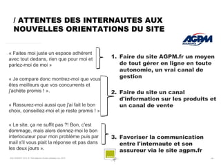 / ATTENTES DES INTERNAUTES AUX
   NOUVELLES ORIENTATIONS DU SITE


« Faites moi juste un espace adhérent
avec tout dedans, rien que pour moi et                           1. Faire du site AGPM.fr un moyen
parlez-moi de moi »                                                 de tout gérer en ligne en toute
                                                                    autonomie, un vrai canal de
« Je compare donc montrez-moi que vous                              gestion
êtes meilleurs que vos concurrents et
j'achète promis ! ».                                             2. Faire du site un canal
                                                                    d'information sur les produits et
« Rassurez-moi aussi que j'ai fait le bon                           un canal de vente
choix, conseillez-moi et je reste promis ! »

« Le site, ça ne suffit pas ?! Bon, c'est
dommage, mais alors donnez-moi le bon
interlocuteur pour mon problème puis par                         3. Favoriser la communication
mail s'il vous plait la réponse et pas dans                         entre l'internaute et son
les deux jours ».                                                   assureur via le site agpm.fr
SQLI AGENCY 2010 © Petit déjeuner Etudes utilisateur nov. 2010                                     - 45 -
 
