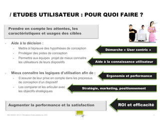 / ETUDES UTILISATEUR : POUR QUOI FAIRE ?

     Prendre en compte les attentes, les
     caractéristiques et usages des cibles

         Aide à la décision :
             •       Mettre à l’épreuve des hypothèses de conception              Démarche « User centric »
             •       Privilégier des pistes de conception
             •       Permettre aux équipes projet de mieux connaitre
                     les utilisateurs de leurs dispositifs                  Aide à la connaissance utilisateur


         Mieux connaître les logiques d’utilisation afin de :
                                                                                  Ergonomie et performance
             •       S’assurer de leur prise en compte dans les processus
                     de conception d’un dispositif
             •       Les comparer et les articuler avec              Stratégie, marketing, positionnement
                     les objectifs stratégiques



     Augmenter la performance et la satisfaction                                         ROI et efficacité

    SQLI AGENCY 2010 © Petit déjeuner Etudes utilisateur nov. 2010                                            -7-
 