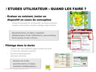 / ETUDES UTILISATEUR : QUAND LES FAIRE ?

          Evaluer un existant, tester un
           dispositif en cours de conception
                •       Niveau de persuasion de vos dispositifs : promesse, perception,
                        incitation, mémorisation, intuitivité, repérage, image véhiculée



                       Questionnaires en ligne, enquêtes
                                                                                               2
                       téléphoniques Tests utilisateurs, eye-tracking,
                       focus group, tri par cartes…                                                1

                                                                                           3
     Pilotage dans la durée
           •        Trafic sur site, taux d’abandon, pages d’entrée et de sortie
                    sur sites web, satisfaction exprimée
                    Nombre de téléchargements,
                    décompte commercial


                          Analyse de trafic,
                          questionnaires en ligne,
                          enquêtes téléphoniques…
    SQLI AGENCY 2010 © Petit déjeuner Etudes utilisateur nov. 2010                                     -8-
 