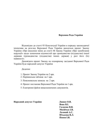 Верховна Рада України
Відповідно до статті 93 Конституції України в порядку законодавчої
ініціативи на розгляд Верховної Ради України вноситься проект Закону
України «Про внесення зміни до статті 46 Закону України «Про запобігання
корупції» щодо зазначення відомостей про громадянство (підданство) іншої
держави (громадянства (підданства) інших держав) у разі його (їх)
наявності».
Доповідати проект Закону на пленарному засіданні Верховної Ради
України буде народний депутат України
Додатки:
1. Проект Закону України на 2 арк.
2. Порівняльна таблиця на 1 арк.
3. Пояснювальна записка на 2 арк.
4. Проект постанови Верховної Ради України на 1 арк.
5. Електронні файли вищезазначених документів.
Народний депутат України Ляшко О.В.
Вовк В.І.
Галасюк В.В.
Мосійчук І.В.
Лозовий А.С.
Юзькова В.Л.
Попов І.В.
 