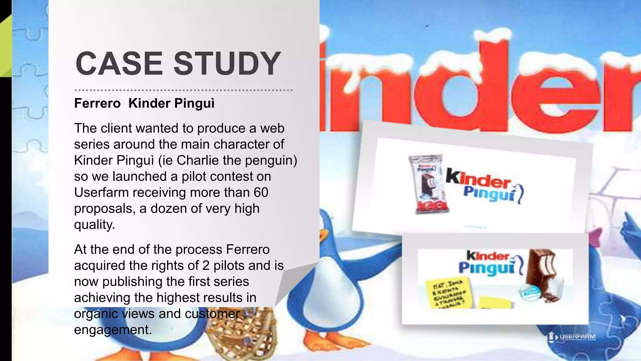 CASE STUDY 
Ferrero Kinder Pinguì 
The client wanted to produce a web 
series around the main character of 
Kinder Pinguì (ie Charlie the penguin) 
so we launched a pilot contest on 
Userfarm receiving more than 60 
proposals, a dozen of very high 
quality. 
At the end of the process Ferrero 
acquired the rights of 2 pilots and is 
now publishing the first series 
achieving the highest results in 
organic views and customer 
engagement. 
 