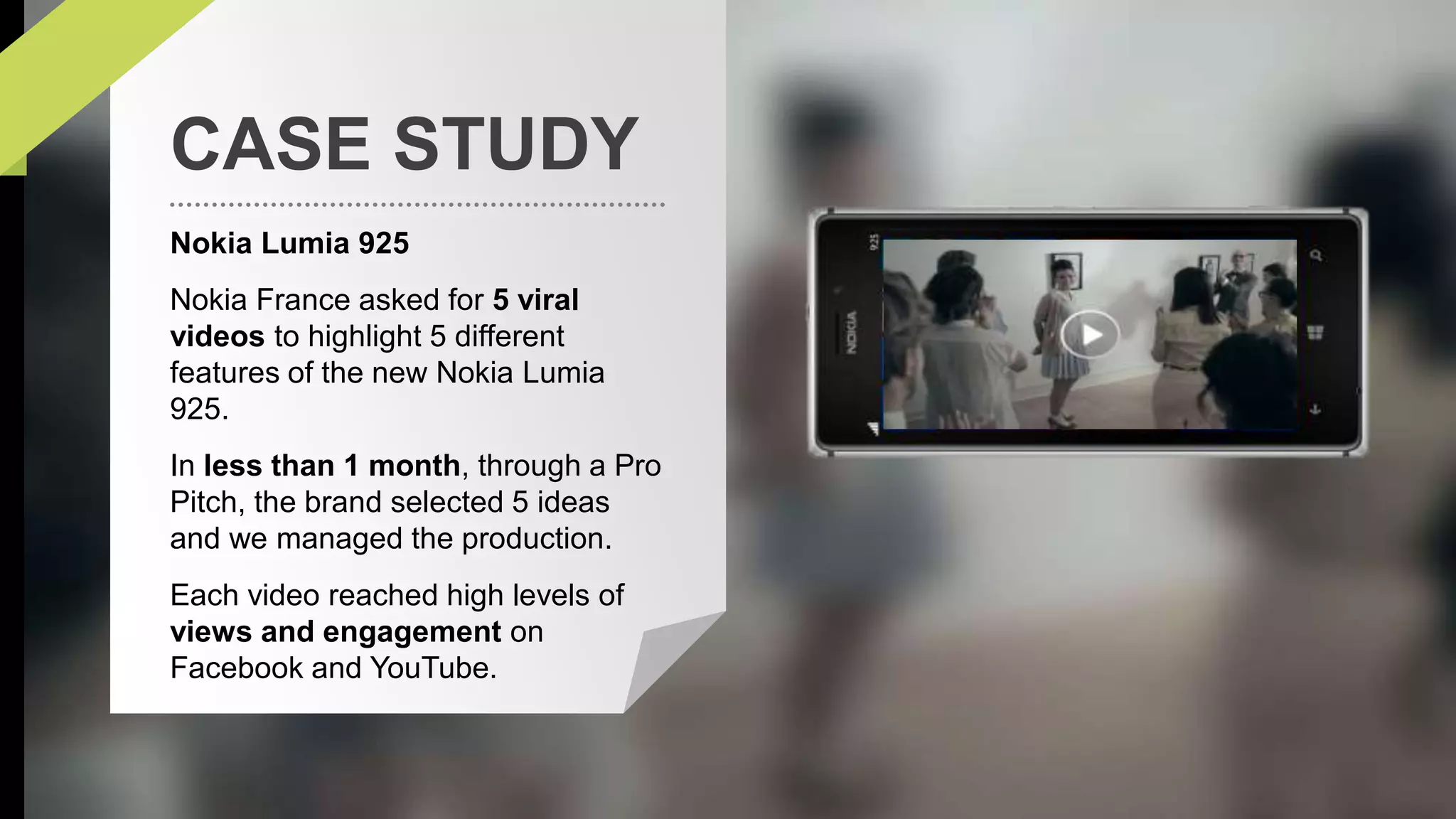 CASE STUDY 
Nokia Lumia 925 
Nokia France asked for 5 viral 
videos to highlight 5 different 
features of the new Nokia Lumia 
925. 
In less than 1 month, through a Pro 
Pitch, the brand selected 5 ideas 
and we managed the production. 
Each video reached high levels of 
views and engagement on 
Facebook and YouTube. 
 