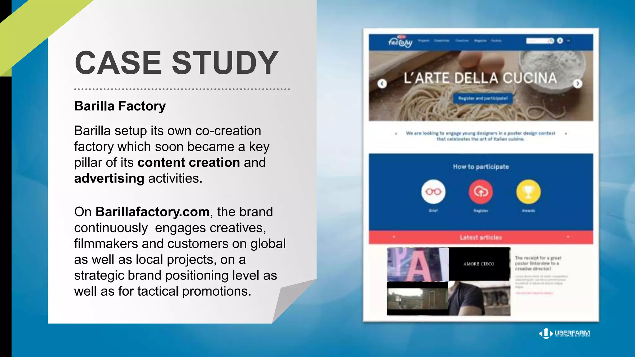 CASE STUDY 
Barilla Factory 
Barilla setup its own co-creation 
factory which soon became a key 
pillar of its content creation and 
advertising activities. 
On Barillafactory.com, the brand 
continuously engages creatives, 
filmmakers and customers on global 
as well as local projects, on a 
strategic brand positioning level as 
well as for tactical promotions. 
 