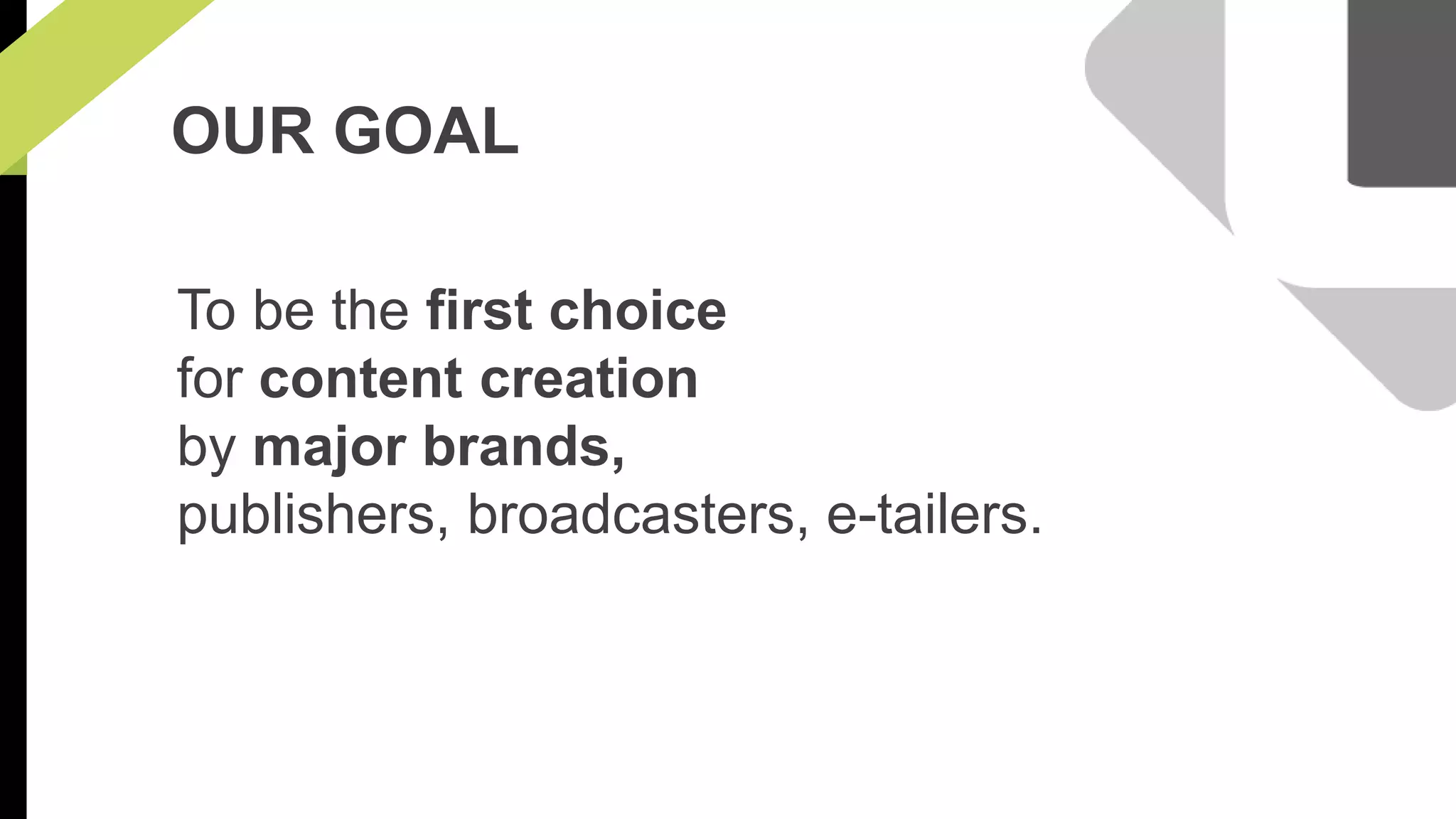 OUR GOAL 
To be the first choice 
for content creation 
by major brands, 
publishers, broadcasters, e-tailers. 
 