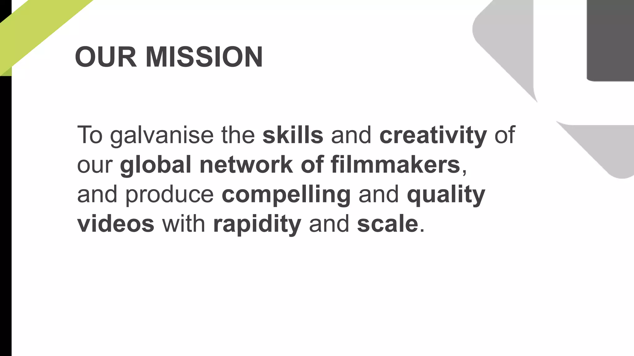 OUR MISSION 
To galvanise the skills and creativity of 
our global network of filmmakers, 
and produce compelling and quality 
videos with rapidity and scale. 
 