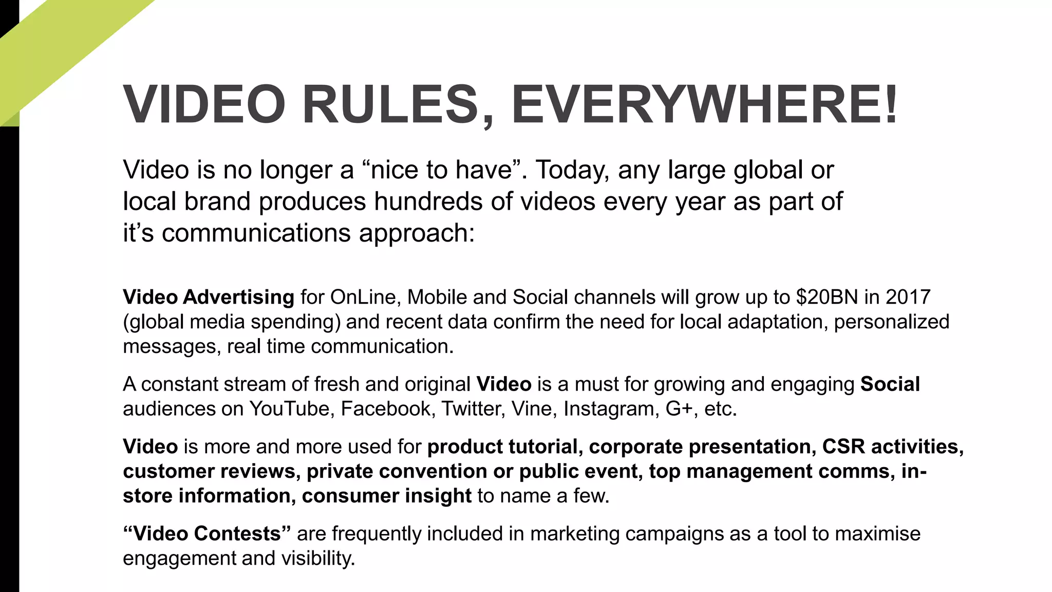 VIDEO RULES, EVERYWHERE! 
Video is no longer a “nice to have”. Today, any large global or 
local brand produces hundreds of videos every year as part of 
it’s communications approach: 
Video Advertising for OnLine, Mobile and Social channels will grow up to $20BN in 2017 
(global media spending) and recent data confirm the need for local adaptation, personalized 
messages, real time communication. 
A constant stream of fresh and original Video is a must for growing and engaging Social 
audiences on YouTube, Facebook, Twitter, Vine, Instagram, G+, etc. 
Video is more and more used for product tutorial, corporate presentation, CSR activities, 
customer reviews, private convention or public event, top management comms, in-store 
information, consumer insight to name a few. 
“Video Contests” are frequently included in marketing campaigns as a tool to maximise 
engagement and visibility. 
 