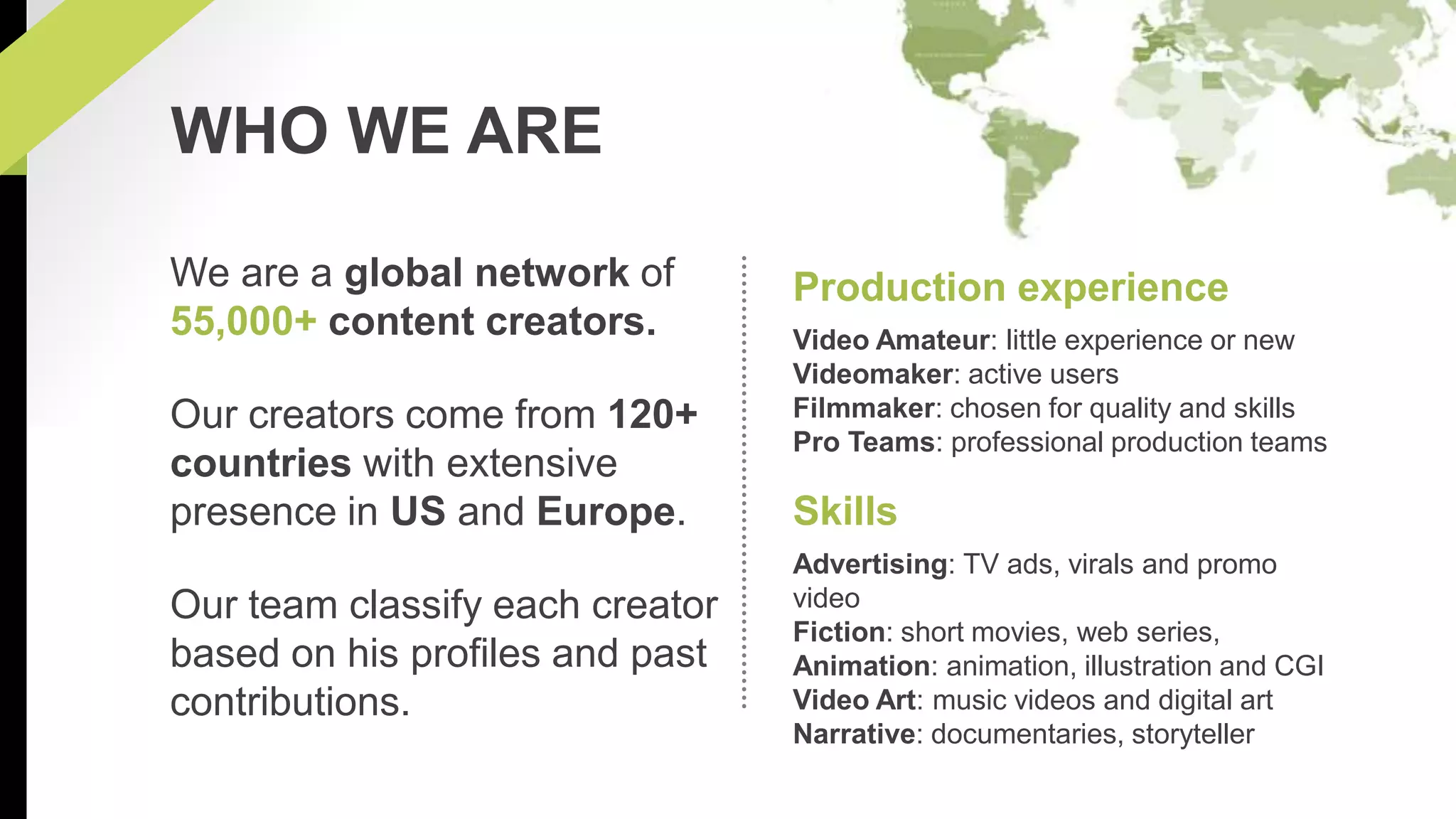 Production experience 
Video Amateur: little experience or new 
Videomaker: active users 
Filmmaker: chosen for quality and skills 
Pro Teams: professional production teams 
Skills 
Advertising: TV ads, virals and promo 
video 
Fiction: short movies, web series, 
Animation: animation, illustration and CGI 
Video Art: music videos and digital art 
Narrative: documentaries, storyteller 
WHO WE ARE 
We are a global network of 
55,000+ content creators. 
Our creators come from 120+ 
countries with extensive 
presence in US and Europe. 
Our team classify each creator 
based on his profiles and past 
contributions. 
 