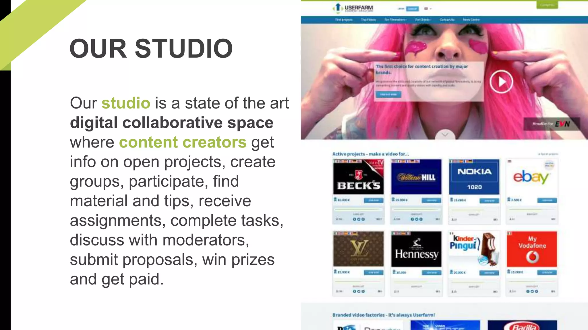 OUR STUDIO 
Our studio is a state of the art 
digital collaborative space 
where content creators get 
info on open projects, create 
groups, participate, find 
material and tips, receive 
assignments, complete tasks, 
discuss with moderators, 
submit proposals, win prizes 
and get paid. 
 