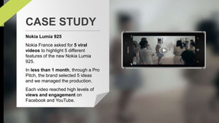 CASE STUDY 
Nokia Lumia 925 
Nokia France asked for 5 viral 
videos to highlight 5 different 
features of the new Nokia Lumia 
925. 
In less than 1 month, through a Pro 
Pitch, the brand selected 5 ideas 
and we managed the production. 
Each video reached high levels of 
views and engagement on 
Facebook and YouTube. 
 