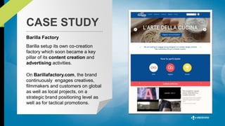 CASE STUDY 
Barilla Factory 
Barilla setup its own co-creation 
factory which soon became a key 
pillar of its content creation and 
advertising activities. 
On Barillafactory.com, the brand 
continuously engages creatives, 
filmmakers and customers on global 
as well as local projects, on a 
strategic brand positioning level as 
well as for tactical promotions. 
 