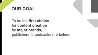OUR GOAL 
To be the first choice 
for content creation 
by major brands, 
publishers, broadcasters, e-tailers. 
 