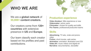 Production experience 
Video Amateur: little experience or new 
Videomaker: active users 
Filmmaker: chosen for quality and skills 
Pro Teams: professional production teams 
Skills 
Advertising: TV ads, virals and promo 
video 
Fiction: short movies, web series, 
Animation: animation, illustration and CGI 
Video Art: music videos and digital art 
Narrative: documentaries, storyteller 
WHO WE ARE 
We are a global network of 
55,000+ content creators. 
Our creators come from 120+ 
countries with extensive 
presence in US and Europe. 
Our team classify each creator 
based on his profiles and past 
contributions. 
 