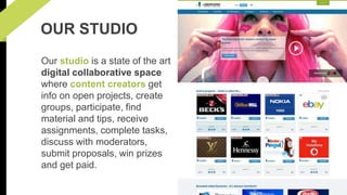 OUR STUDIO 
Our studio is a state of the art 
digital collaborative space 
where content creators get 
info on open projects, create 
groups, participate, find 
material and tips, receive 
assignments, complete tasks, 
discuss with moderators, 
submit proposals, win prizes 
and get paid. 
 