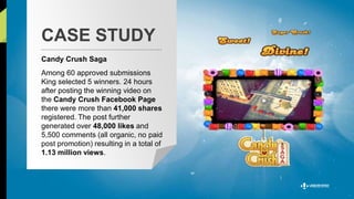 CASE STUDY 
Candy Crush Saga 
Among 60 approved submissions 
King selected 5 winners. 24 hours 
after posting the winning video on 
the Candy Crush Facebook Page 
there were more than 41,000 shares 
registered. The post further 
generated over 48,000 likes and 
5,500 comments (all organic, no paid 
post promotion) resulting in a total of 
1.13 million views. 
 