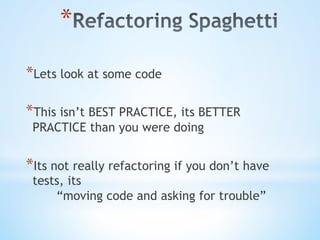 * 
* Lets look at some code
* This isn’t BEST PRACTICE, its BETTER
PRACTICE than you were doing
* Its not really refactoring if you don’t have
tests, its
“moving code and asking for trouble”
 