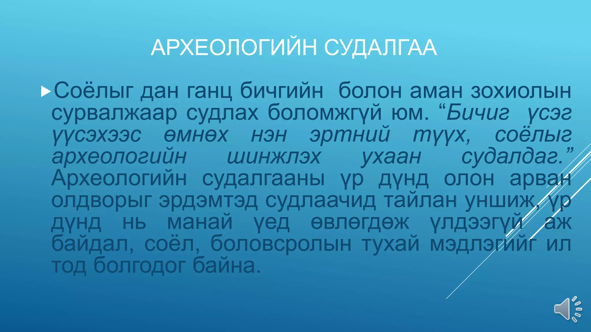 АРХЕОЛОГИЙН СУДАЛГАА
Соёлыг дан ганц бичгийн болон аман зохиолын
сурвалжаар судлах боломжгүй юм. “Бичиг үсэг
үүсэхээс өмнөх нэн эртний түүх, соёлыг
археологийн шинжлэх ухаан судалдаг.”
Археологийн судалгааны үр дүнд олон арван
олдворыг эрдэмтэд судлаачид тайлан уншиж, үр
дүнд нь манай үед өвлөгдөж үлдээгүй аж
байдал, соёл, боловсролын тухай мэдлэгийг ил
тод болгодог байна.
 