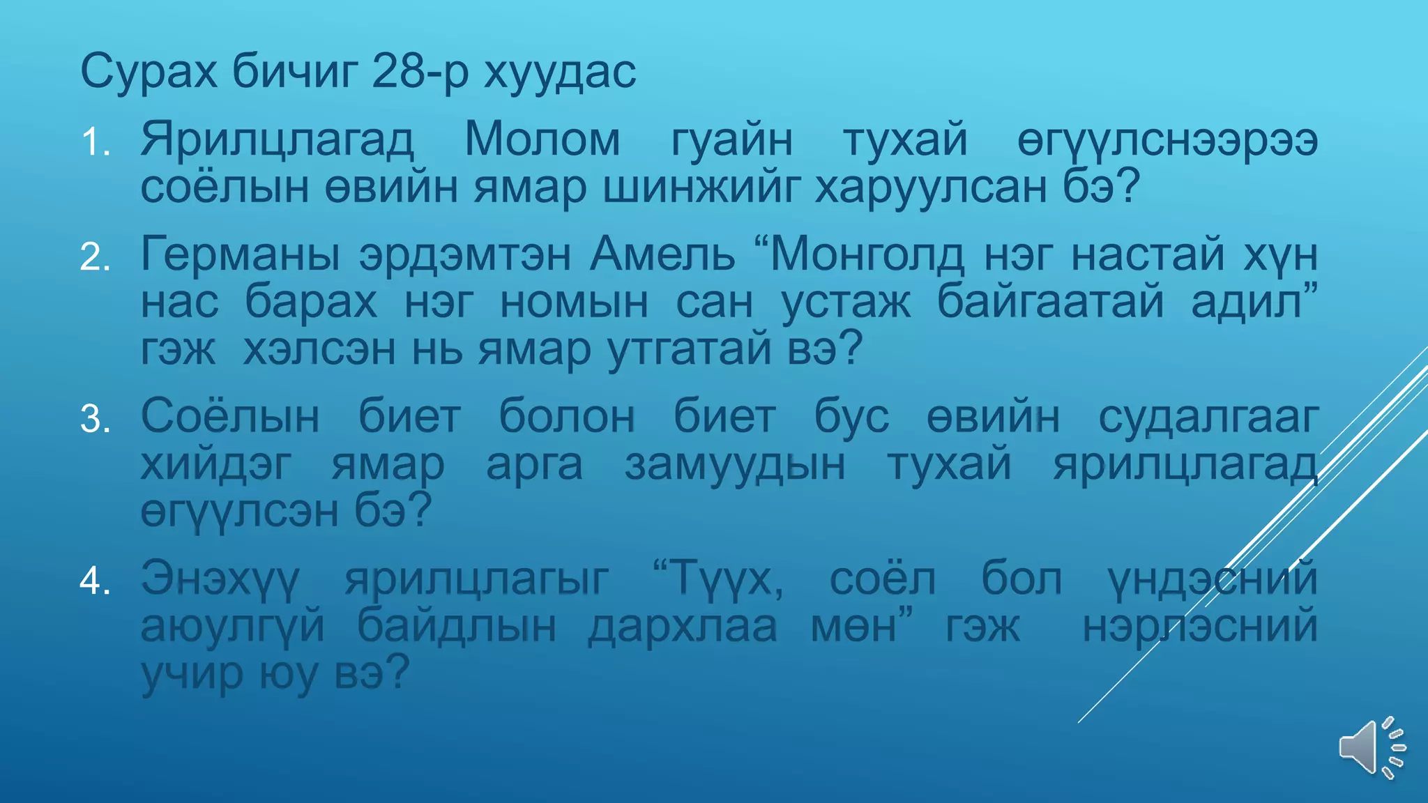 Сурах бичиг 28-р хуудас
1. Ярилцлагад Молом гуайн тухай өгүүлснээрээ
соёлын өвийн ямар шинжийг харуулсан бэ?
2. Германы эрдэмтэн Амель “Монголд нэг настай хүн
нас барах нэг номын сан устаж байгаатай адил”
гэж хэлсэн нь ямар утгатай вэ?
3. Соёлын биет болон биет бус өвийн судалгааг
хийдэг ямар арга замуудын тухай ярилцлагад
өгүүлсэн бэ?
4. Энэхүү ярилцлагыг “Түүх, соёл бол үндэсний
аюулгүй байдлын дархлаа мөн” гэж нэрлэсний
учир юу вэ?
 