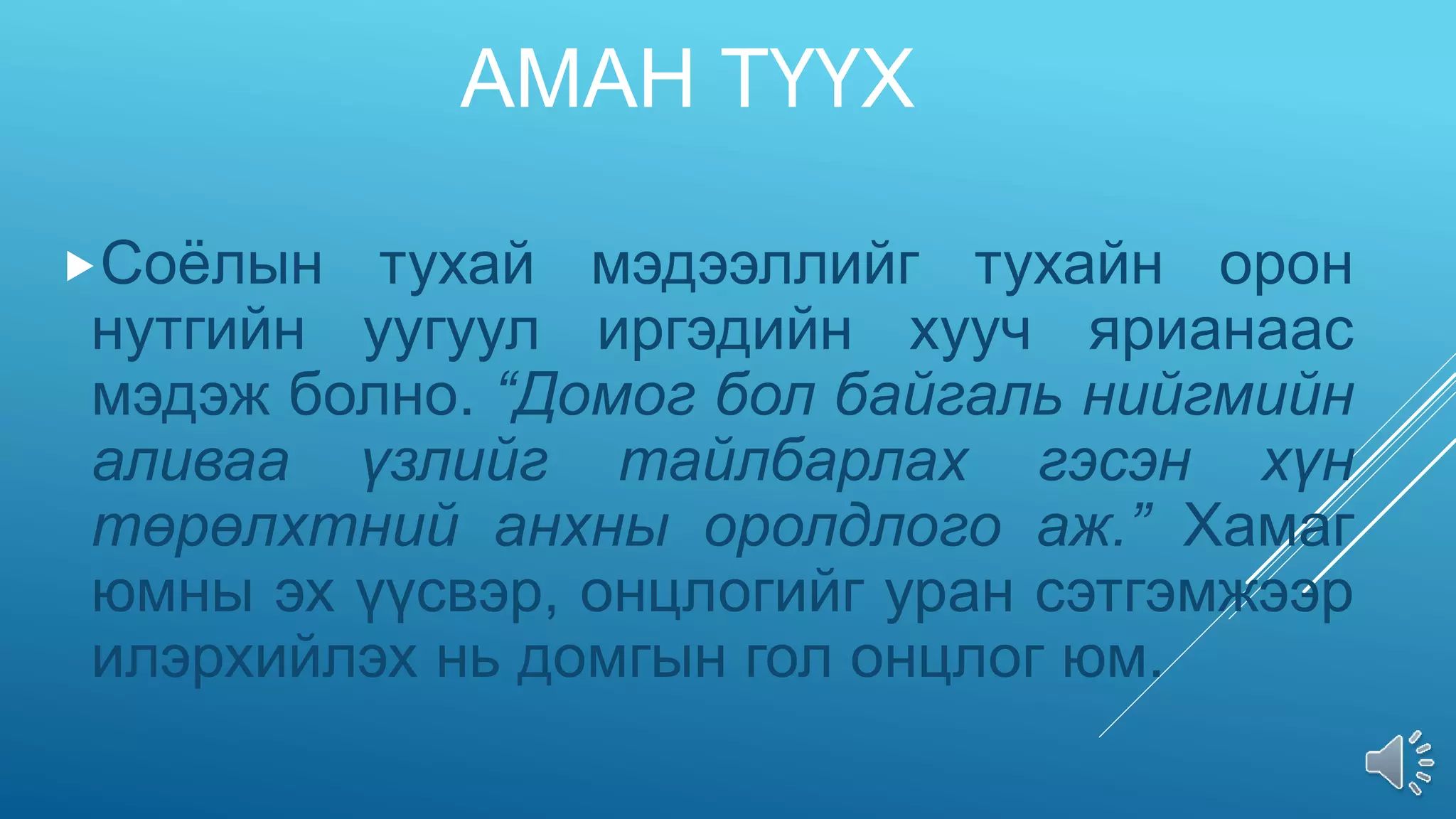 АМАН ТҮҮХ
Соёлын тухай мэдээллийг тухайн орон
нутгийн уугуул иргэдийн хууч ярианаас
мэдэж болно. “Домог бол байгаль нийгмийн
аливаа үзлийг тайлбарлах гэсэн хүн
төрөлхтний анхны оролдлого аж.” Хамаг
юмны эх үүсвэр, онцлогийг уран сэтгэмжээр
илэрхийлэх нь домгын гол онцлог юм.
 
