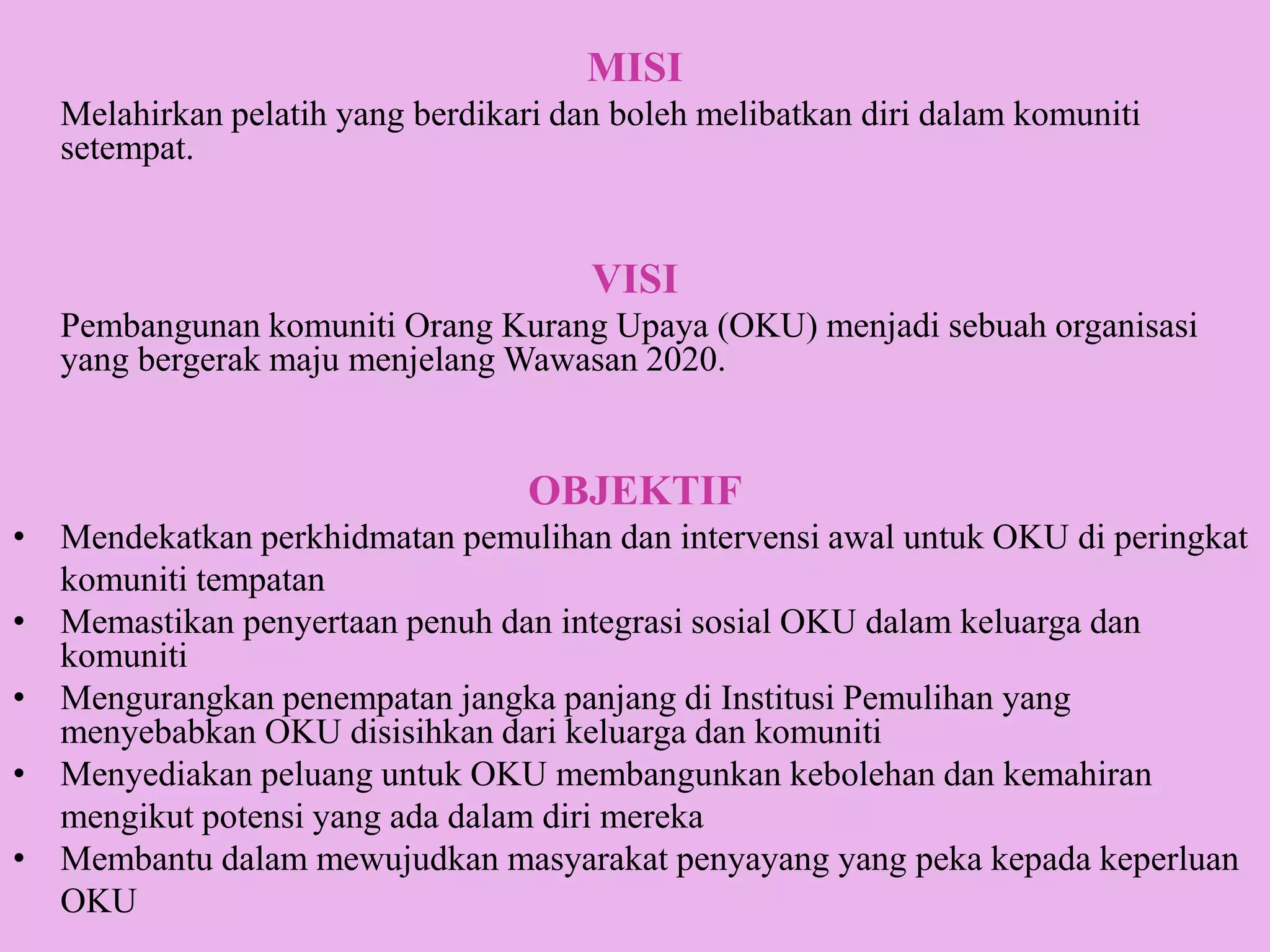 MISI
   Melahirkan pelatih yang berdikari dan boleh melibatkan diri dalam komuniti
   setempat.


                                       VISI
   Pembangunan komuniti Orang Kurang Upaya (OKU) menjadi sebuah organisasi
   yang bergerak maju menjelang Wawasan 2020.


                                   OBJEKTIF
• Mendekatkan perkhidmatan pemulihan dan intervensi awal untuk OKU di peringkat
  komuniti tempatan
• Memastikan penyertaan penuh dan integrasi sosial OKU dalam keluarga dan
  komuniti
• Mengurangkan penempatan jangka panjang di Institusi Pemulihan yang
  menyebabkan OKU disisihkan dari keluarga dan komuniti
• Menyediakan peluang untuk OKU membangunkan kebolehan dan kemahiran
  mengikut potensi yang ada dalam diri mereka
• Membantu dalam mewujudkan masyarakat penyayang yang peka kepada keperluan
  OKU
 