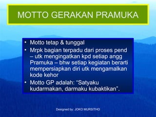 Designed by: JOKO MURSITHO
MOTTO GERAKAN PRAMUKA
• Motto tetap & tunggal
• Mrpk bagian terpadu dari proses pend
– utk mengingatkan kpd setiap angg
Pramuka – bhw setiap kegiatan berarti
mempersiapkan diri utk mengamalkan
kode kehor
• Motto GP adalah: “Satyaku
kudarmakan, darmaku kubaktikan”.
 