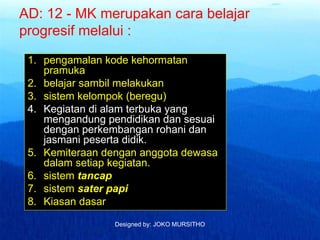 Designed by: JOKO MURSITHO
AD: 12 - MK merupakan cara belajar
progresif melalui :
1. pengamalan kode kehormatan
pramuka
2. belajar sambil melakukan
3. sistem kelompok (beregu)
4. Kegiatan di alam terbuka yang
mengandung pendidikan dan sesuai
dengan perkembangan rohani dan
jasmani peserta didik.
5. Kemiteraan dengan anggota dewasa
dalam setiap kegiatan.
6. sistem tancap
7. sistem sater papi
8. Kiasan dasar
 