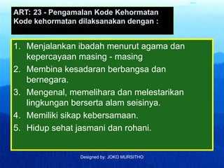 Designed by: JOKO MURSITHO
ART: 23 - Pengamalan Kode Kehormatan
Kode kehormatan dilaksanakan dengan :
1. Menjalankan ibadah menurut agama dan
kepercayaan masing - masing
2. Membina kesadaran berbangsa dan
bernegara.
3. Mengenal, memelihara dan melestarikan
lingkungan berserta alam seisinya.
4. Memiliki sikap kebersamaan.
5. Hidup sehat jasmani dan rohani.
 