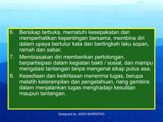 Designed by: JOKO MURSITHO
6. Bersikap terbuka, mematuhi kesepakatan dan
memperhatikan kepentingan bersama, membina diri
dalam upaya bertutur kata dan bertingkah laku sopan,
ramah dan sabar.
7. Membiasakan diri memberikan pertolongan,
berpartisipasi dalam kegiatan bakti / sosial, dan mampu
mengatasi tantangan tanpa mengenal sikap putus asa.
8. Kesediaan dan keikhlasan menerima tugas, berupa
melatih keterampilan dan pengetahuan, riang gembira
dalam menjalankan tugas menghadapi kesulitan
maupun tantangan.
 