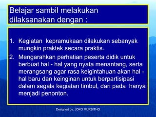 Designed by: JOKO MURSITHO
Belajar sambil melakukan
dilaksanakan dengan :
1. Kegiatan kepramukaan dilakukan sebanyak
mungkin praktek secara praktis.
2. Mengarahkan perhatian peserta didik untuk
berbuat hal - hal yang nyata menantang, serta
merangsang agar rasa keigintahuan akan hal -
hal baru dan keinginan untuk berpartisipasi
dalam segala kegiatan timbul, dari pada hanya
menjadi penonton.
 